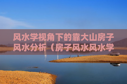 风水学视角下的靠大山房子风水分析（房子风水风水学大山）