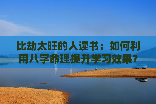 比劫太旺的人读书：如何利用八字命理提升学习效果？（八字命理的人比劫）