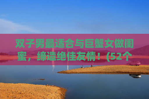 双子男最适合与巨蟹女做闺蜜，缔造绝佳友情！(52个字符)