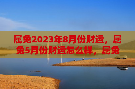 属兔2023年8月份财运，属兔5月份财运怎么样，属兔在5月份的财运表现
