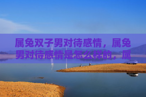 属兔双子男对待感情，属兔男对待感情是怎么样的，属兔男的感情观如何