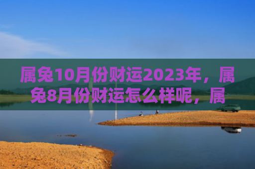 属兔10月份财运2023年，属兔8月份财运怎么样呢，属兔的你8月份的财运不错