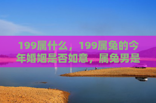 199属什么，199属兔的今年婚姻是否如意，属兔男是否适合今年结婚