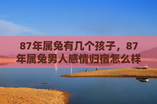 87年属兔有几个孩子，87年属兔男人感情归宿怎么样，87年属兔男人的感情发展怎么样
