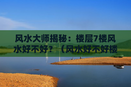 风水大师揭秘：楼层7楼风水好不好？（风水好不好楼层）