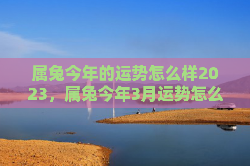 属兔今年的运势怎么样2023，属兔今年3月运势怎么样，今年3月运势如何