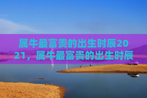 属牛最富贵的出生时辰2021，属牛最富贵的出生时辰