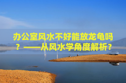 办公室风水不好能放龙龟吗？——从风水学角度解析？（风水学龙龟办公室风水）