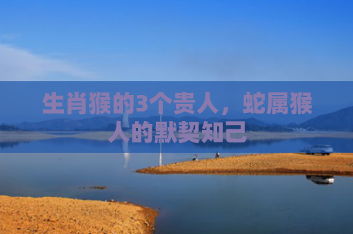 生肖猴的3个贵人，蛇属猴人的默契知己