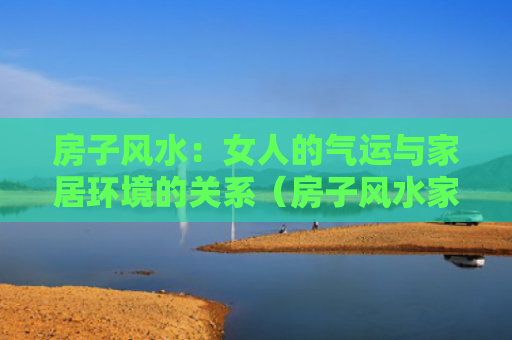 房子风水：女人的气运与家居环境的关系（房子风水家居环境的关系）