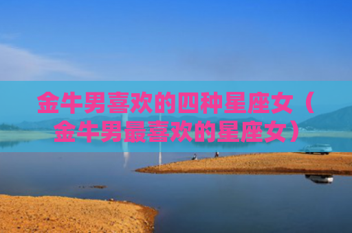 金牛男喜欢的四种星座女（金牛男最喜欢的星座女）