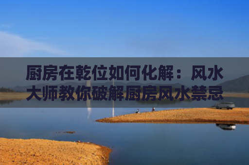 厨房在乾位如何化解：风水大师教你破解厨房风水禁忌？（风水化解风水禁忌）