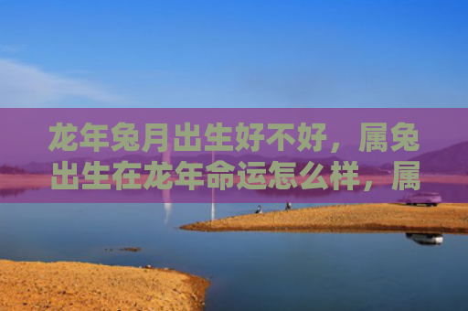 龙年兔月出生好不好，属兔出生在龙年命运怎么样，属兔的人在龙年的命运究竟如何