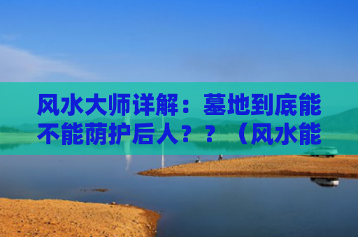 风水大师详解：墓地到底能不能荫护后人？？（风水能不能墓地）
