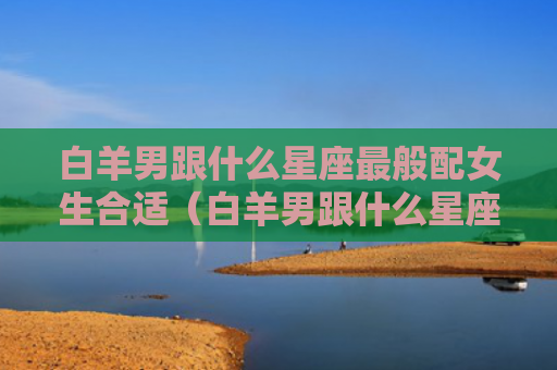 白羊男跟什么星座最般配女生合适（白羊男跟什么星座最般配女生合适呢）