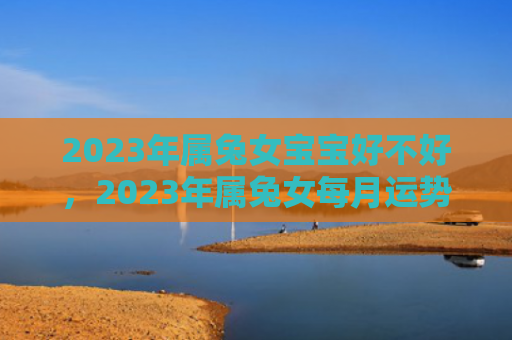 2023年属兔女宝宝好不好，2023年属兔女每月运势怎么样，2023年属兔女的月运势预测