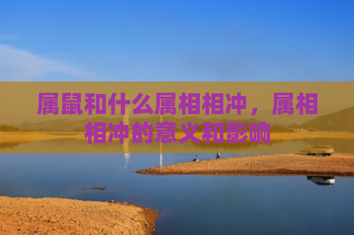 属鼠和什么属相相冲，属相相冲的意义和影响