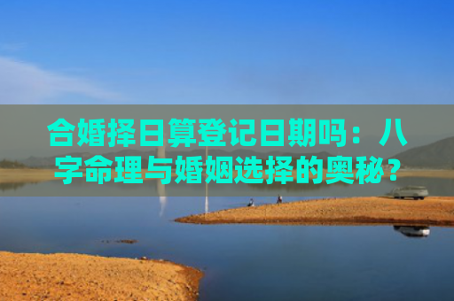 合婚择日算登记日期吗：八字命理与婚姻选择的奥秘？（八字命理与婚姻合婚择日奥秘）
