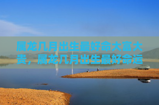 属龙几月出生最好命大富大贵，属龙几月出生最好命运
