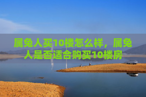 属兔人买10楼怎么样，属兔人是否适合购买10楼房