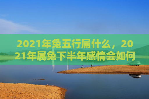 2021年兔五行属什么，2021年属兔下半年感情会如何，属兔人在2021年下半年的情感生活