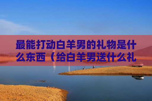 最能打动白羊男的礼物是什么东西（给白羊男送什么礼物）