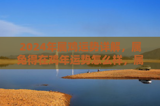 2024年属鸡运势详解，属兔得在鸡年运势怎么样，属兔的人在鸡年的运势如何
