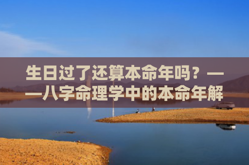 生日过了还算本命年吗？——八字命理学中的本命年解读？（本命年生日八字命理）