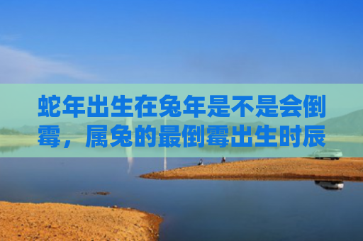 蛇年出生在兔年是不是会倒霉，属兔的最倒霉出生时辰