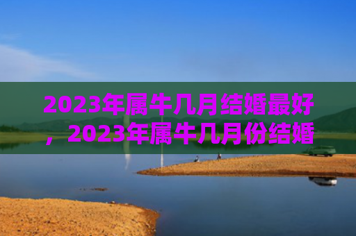 2023年属牛几月结婚最好，2023年属牛几月份结婚好