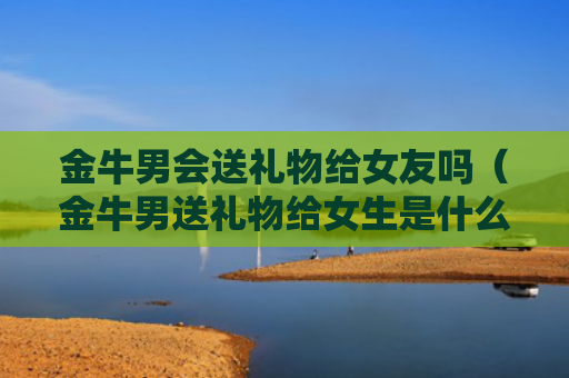 金牛男会送礼物给女友吗（金牛男送礼物给女生是什么意思）