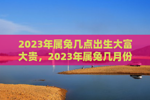 2023年属兔几点出生大富大贵，2023年属兔几月份结婚好