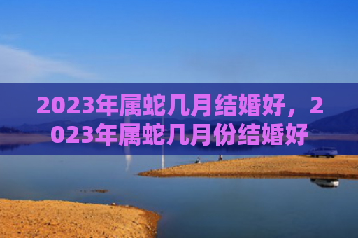 2023年属蛇几月结婚好，2023年属蛇几月份结婚好