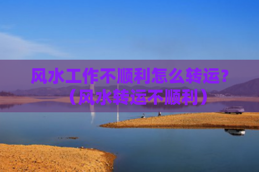风水工作不顺利怎么转运？（风水转运不顺利）