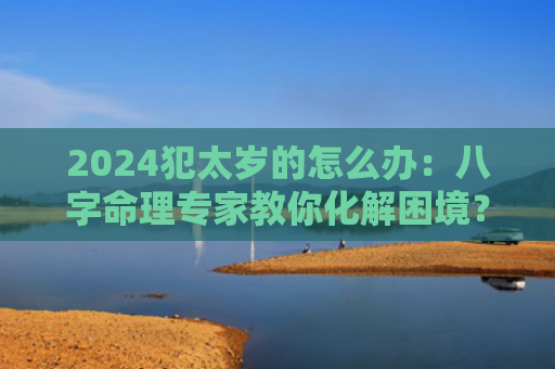 2024犯太岁的怎么办：八字命理专家教你化解困境？（八字命理犯太岁困境）