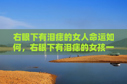 右眼下有泪痣的女人命运如何，右眼下有泪痣的女孩一定苦命吗