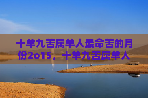十羊九苦属羊人最命苦的月份2o15，十羊九苦属羊人最命好的月份是几月