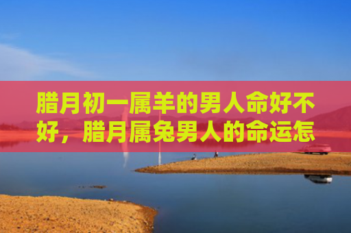 腊月初一属羊的男人命好不好，腊月属兔男人的命运怎么样呢，腊月属兔男人的命运特点