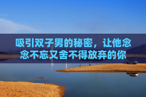 吸引双子男的秘密，让他念念不忘又舍不得放弃的你
