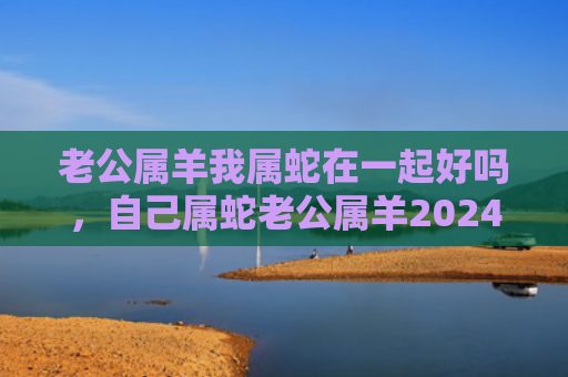 老公属羊我属蛇在一起好吗，自己属蛇老公属羊2024虎年能不能怀孕