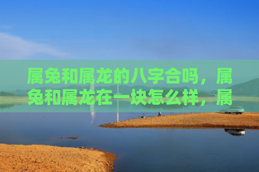 属兔和属龙的八字合吗，属兔和属龙在一块怎么样，属兔与属龙