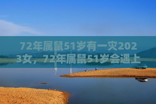 72年属鼠51岁有一灾2023女，72年属鼠51岁会遇上什么灾难
