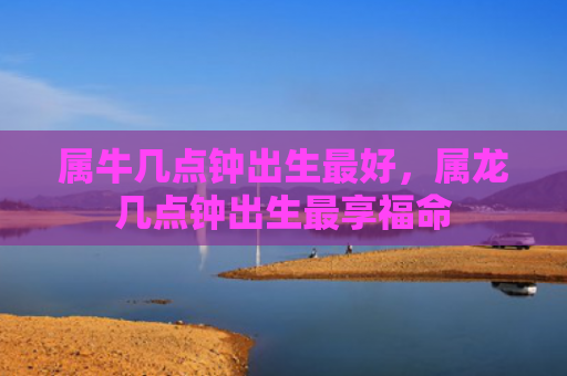 属牛几点钟出生最好，属龙几点钟出生最享福命
