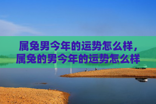 属兔男今年的运势怎么样，属兔的男今年的运势怎么样，2021年属兔男运势解析