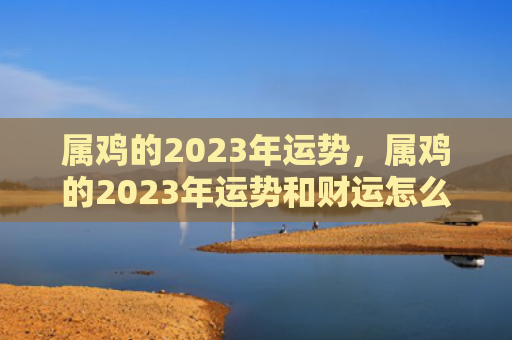 属鸡的2023年运势，属鸡的2023年运势和财运怎么样