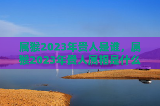 属猴2023年贵人是谁，属猴2023年贵人属相是什么