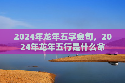 2024年龙年五字金句，2024年龙年五行是什么命