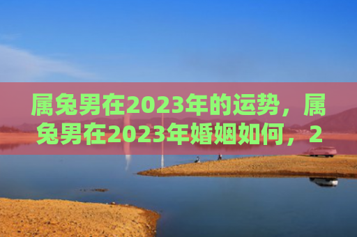 属兔男在2023年的运势，属兔男在2023年婚姻如何，2023年属兔男的婚姻状况
