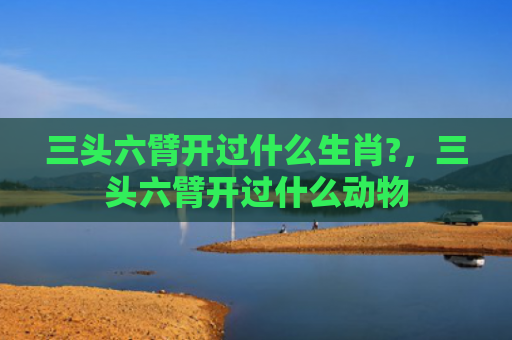 三头六臂开过什么生肖?，三头六臂开过什么动物