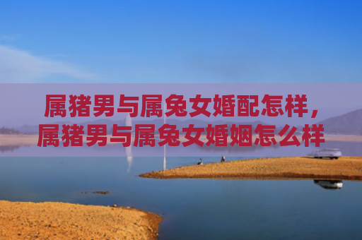 属猪男与属兔女婚配怎样，属猪男与属兔女婚姻怎么样，属猪男和属兔女是否适合在一起结婚